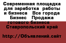 Современная площадка для заработка, работы и бизнеса - Все города Бизнес » Продажа готового бизнеса   . Ставропольский край